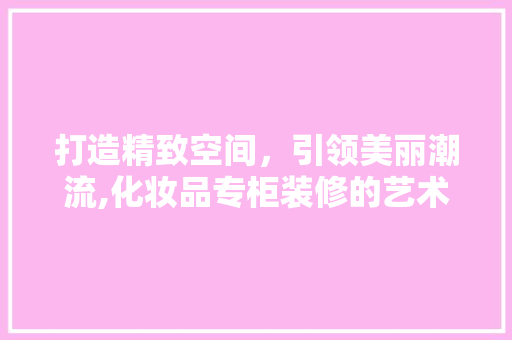 打造精致空间，引领美丽潮流,化妆品专柜装修的艺术之路