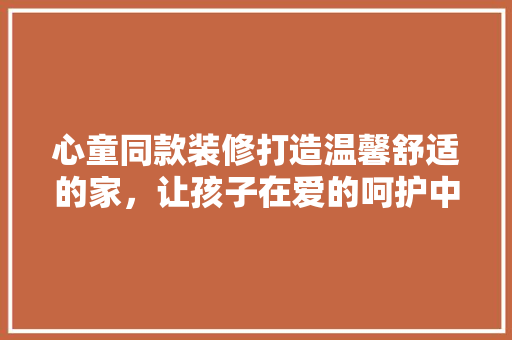 心童同款装修打造温馨舒适的家，让孩子在爱的呵护中快乐成长