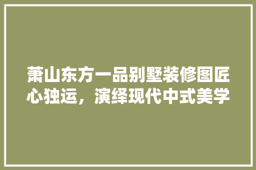 萧山东方一品别墅装修图匠心独运，演绎现代中式美学  第1张