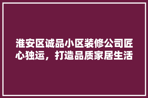 淮安区诚品小区装修公司匠心独运，打造品质家居生活