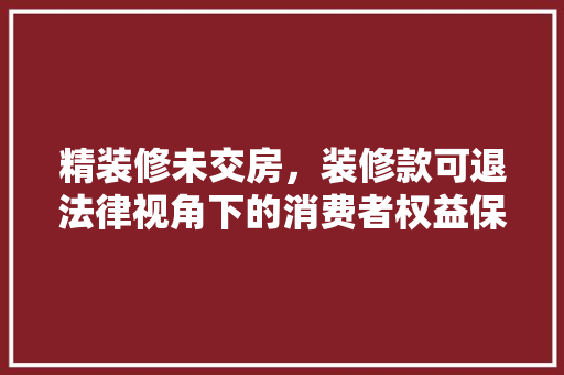精装修未交房，装修款可退法律视角下的消费者权益保障