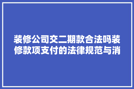 装修公司交二期款合法吗装修款项支付的法律规范与消费者权益保护