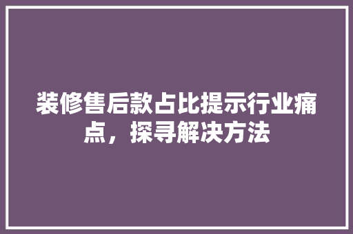 装修售后款占比提示行业痛点，探寻解决方法  第1张