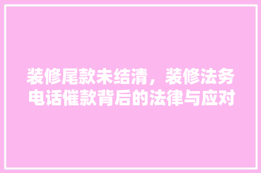 装修尾款未结清，装修法务电话催款背后的法律与应对步骤