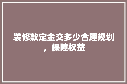 装修款定金交多少合理规划，保障权益