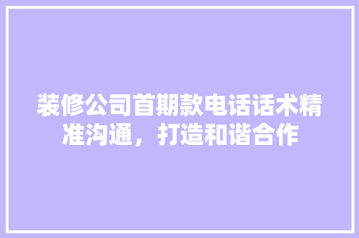 装修公司首期款电话话术精准沟通，打造和谐合作