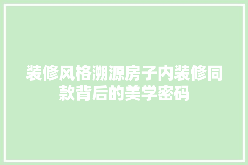 装修风格溯源房子内装修同款背后的美学密码  第1张