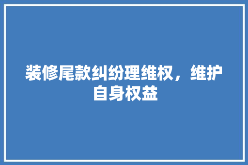 装修尾款纠纷理维权，维护自身权益