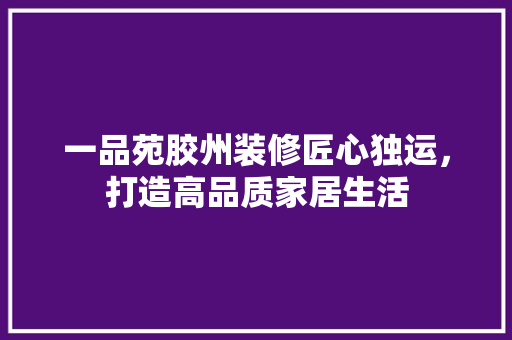 一品苑胶州装修匠心独运，打造高品质家居生活
