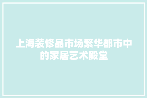 上海装修品市场繁华都市中的家居艺术殿堂  第1张
