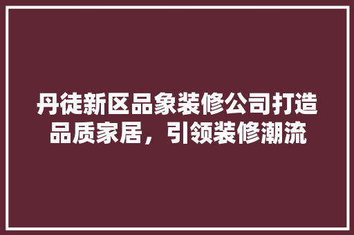 丹徒新区品象装修公司打造品质家居，引领装修潮流