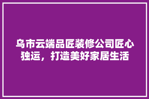 乌市云端品匠装修公司匠心独运，打造美好家居生活