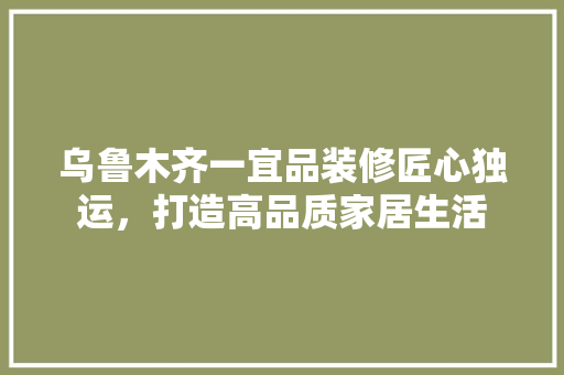 乌鲁木齐一宜品装修匠心独运，打造高品质家居生活  第1张