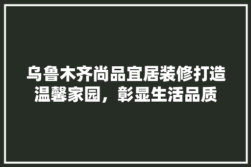 乌鲁木齐尚品宜居装修打造温馨家园，彰显生活品质