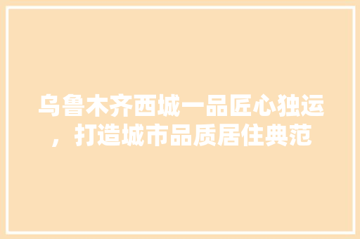 乌鲁木齐西城一品匠心独运，打造城市品质居住典范