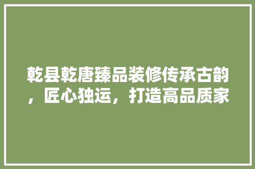 乾县乾唐臻品装修传承古韵，匠心独运，打造高品质家居空间