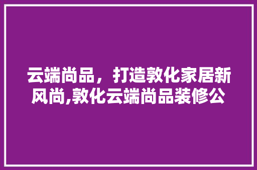 云端尚品，打造敦化家居新风尚,敦化云端尚品装修公司详细