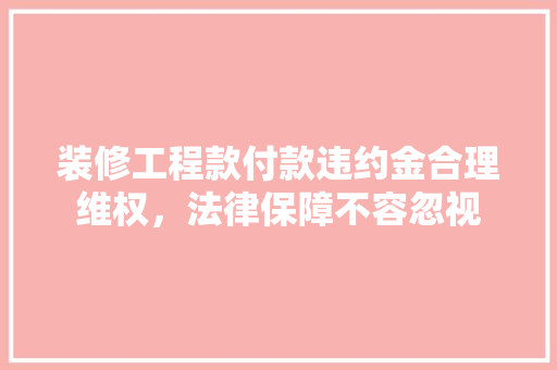 装修工程款付款违约金合理维权，法律保障不容忽视