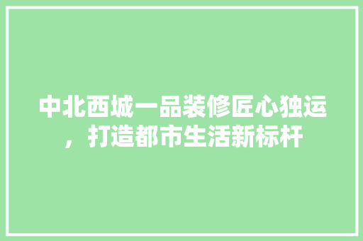 中北西城一品装修匠心独运，打造都市生活新标杆
