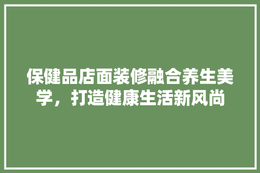 保健品店面装修融合养生美学，打造健康生活新风尚