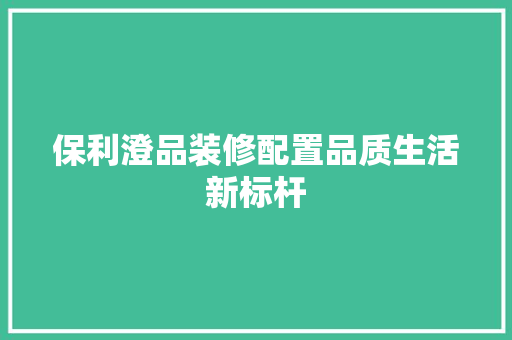 保利澄品装修配置品质生活新标杆  第1张