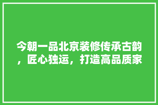今朝一品北京装修传承古韵，匠心独运，打造高品质家居生活  第1张