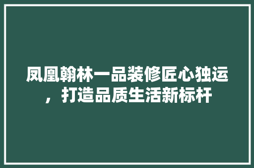 凤凰翰林一品装修匠心独运，打造品质生活新标杆  第1张