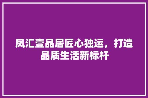凤汇壹品居匠心独运，打造品质生活新标杆