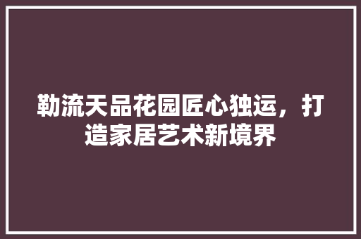 勒流天品花园匠心独运，打造家居艺术新境界