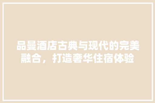 品曼酒店古典与现代的完美融合，打造奢华住宿体验