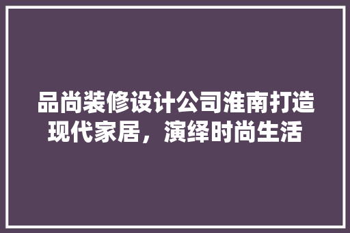 品尚装修设计公司淮南打造现代家居，演绎时尚生活