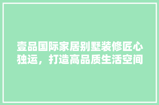 壹品国际家居别墅装修匠心独运，打造高品质生活空间