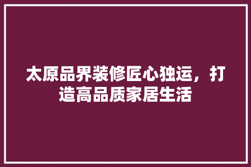 太原品界装修匠心独运，打造高品质家居生活