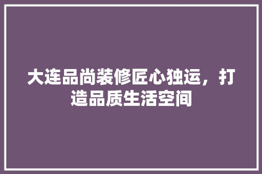 大连品尚装修匠心独运，打造品质生活空间