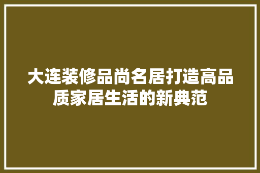 大连装修品尚名居打造高品质家居生活的新典范