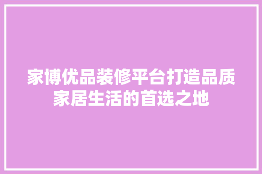 家博优品装修平台打造品质家居生活的首选之地