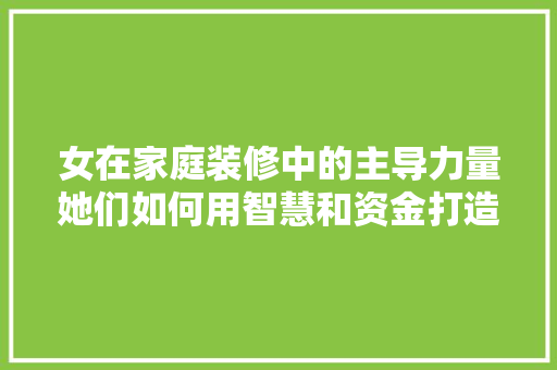 女在家庭装修中的主导力量她们如何用智慧和资金打造温馨家园
