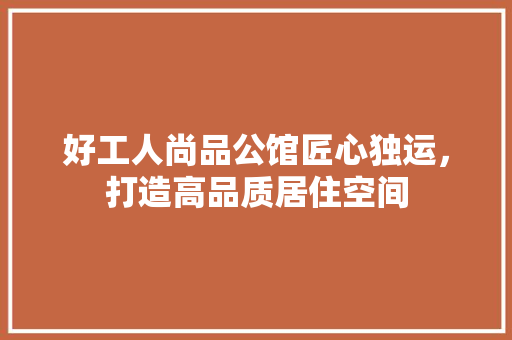 好工人尚品公馆匠心独运，打造高品质居住空间