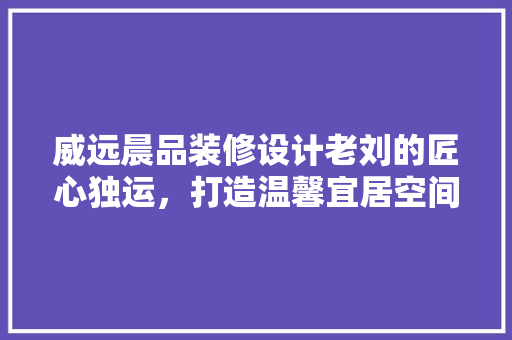 威远晨品装修设计老刘的匠心独运，打造温馨宜居空间