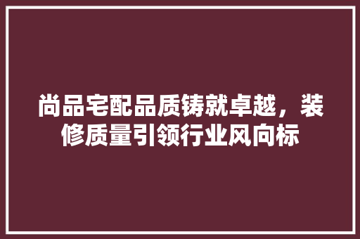 尚品宅配品质铸就卓越，装修质量引领行业风向标