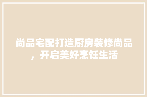 尚品宅配打造厨房装修尚品，开启美好烹饪生活
