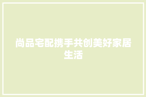 尚品宅配携手共创美好家居生活