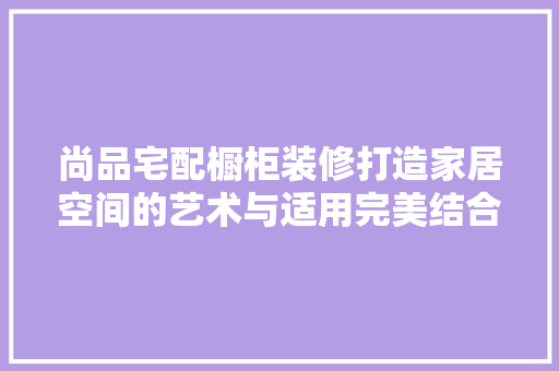 尚品宅配橱柜装修打造家居空间的艺术与适用完美结合