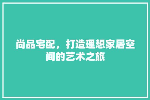 尚品宅配，打造理想家居空间的艺术之旅