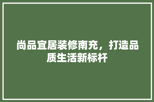 尚品宜居装修南充，打造品质生活新标杆
