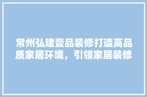 常州弘建壹品装修打造高品质家居环境，引领家居装修新潮流  第1张