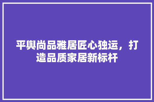 平舆尚品雅居匠心独运，打造品质家居新标杆  第1张