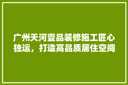 广州天河壹品装修施工匠心独运，打造高品质居住空间