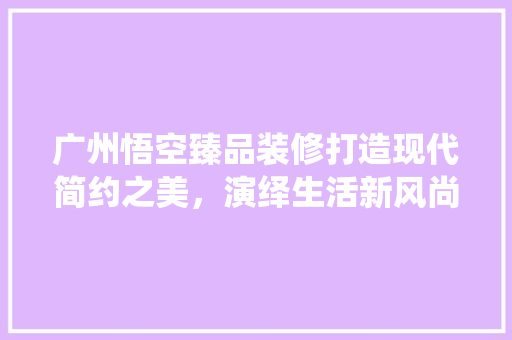 广州悟空臻品装修打造现代简约之美，演绎生活新风尚
