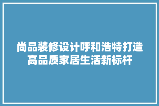 尚品装修设计呼和浩特打造高品质家居生活新标杆
